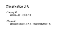 Classification of AI
• Strong AI
• 能夠像人類一樣具備心靈
• Weak AI
• 能夠表現出類似人類思考、推論等等智慧的行為
 