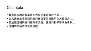 Open data
• 其實眾多的資料掌握在大型企業跟政府手上……
• 從人民身上收集到的資料應該要回饋應用在人民自身……
• 開放跟透明的資料跟分析流程，讓資料科學不成為專制……
• 透明的公共政策決策流程
 
