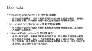 Open data
• Availability and Access / 可得性與可讀性
• 資料必須完整釋出，同時只能依照再製的成本徵收適當的費用。最好能
提供網路下載。同時提供的資料格式必須是適用和可被修改的。
• Re-use and Redistribution / 重新使用與散播
• 資料釋出時必須採用允許資料的重新使用和散播的授權聲明。並允許與
其他資料混合使用。
• Universal Participation/ 分享的普遍性
• 任何人都可使用，重新使用和散佈這些資料 - 不能限制資料使用的範圍，
或是使用者的資格。例如，「非商業使用」將禁止資料在所有「商業性
質」的使用，或是限制資料只能使用在某個範圍內 (例如，只能作為教育
上使用)。這些限制都是不被允許的。
 