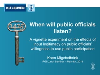 When will public officials
listen?
A vignette experiment on the effects of
input legitimacy on public officials’
willingness to use public participation
Koen Migchelbrink
PGI Lunch Seminar – May 8th, 2018
 