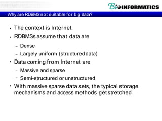 Why are RDBMSnot suitable for big data?
●
●
The context is Internet
RDBMSs assume that dataare
– Dense
– Largely uniform (structureddata)
●
Data coming from Internet are
–
–
Massive and sparse
Semi-structured or unstructured
●
With massive sparse data sets, the typical storage
mechanisms and access methods getstretched
 