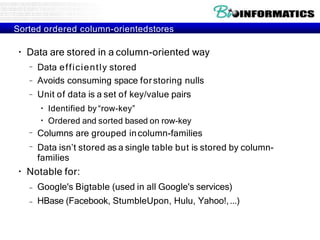 Sorted ordered column-orientedstores
●
Data are stored in a column-oriented way
–
–
–
Data efficiently stored
Avoids consuming space forstoring nulls
Unit of data is a set of key/value pairs
●
●
Identified by“row-key”
Ordered and sorted based on row-key
–
–
Columns are grouped incolumn-families
Data isn’t stored as a single table but is stored by column-
families
●
Notable for:
– Google's Bigtable (used in all Google's services)
– HBase (Facebook, StumbleUpon, Hulu, Yahoo!,...)
 