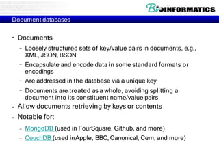 Document databases
●
Documents
–
–
–
– Loosely structured sets of key/value pairs in documents, e.g.,
XML, JSON, BSON
Encapsulate and encode data in some standard formats or
encodings
Are addressed in the database via a unique key
Documents are treated as a whole, avoiding splitting a
document into its constituent name/value pairs
●
●
Allow documents retrieving by keys or contents
Notable for:
– MongoDB (used in FourSquare, Github, and more)
– CouchDB (used inApple, BBC, Canonical, Cern, and more)
 