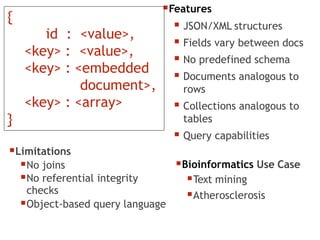 Features
 JSON/XML structures
 Fields vary between docs
 No predefined schema
 Documents analogous to
rows
 Collections analogous to
tables
 Query capabilities
Bioinformatics Use Case
Text mining
Atherosclerosis
Limitations
No joins
No referential integrity
checks
Object-based query language
{
id : <value>,
<key> : <value>,
<key> : <embedded
document>,
<key> : <array>
}
 