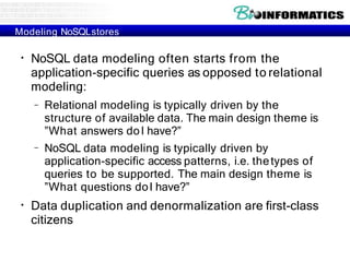 Modeling NoSQLstores
●
NoSQL data modeling often starts from the
application-specific queries as opposed to relational
modeling:
–
– Relational modeling is typically driven by the
structure of available data. The main design theme is
”What answers doI have?”
NoSQL data modeling is typically driven by
application-specific access patterns, i.e. thetypes of
queries to be supported. The main design theme is
”What questions doI have?”
●
Data duplication and denormalization are first-class
citizens
 