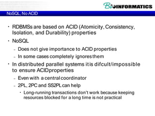NoSQL, No ACID
●
●
RDBMSs are based on ACID (Atomicity,Consistency,
Isolation, and Durability) properties
NoSQL
– Does not give importance to ACID properties
– In some cases completely ignoresthem
●
In distributed parallel systems itis difcult/impossible
to ensure ACIDproperties
– Even with a centralcoordinator
– 2PL, 2PC and SS2PLcan help
●
Long-running transactions don't work because keeping
resources blocked for a long time is not practical
 
