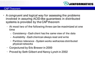 CAPTheorem
●
A congruent and logical way for assessing the problems
involved in assuring ACID-like guarantees in distributed
systems is provided by the CAP theorem
– At most two of the following three can be maximized at one
time
●
●
●
Consistency - Each client has the same view of the data
Availability - Each clientcan always read and write
Partition tolerance - System works wellacross distributed
physical networks
–
–
Conjectured by Eric Brewer in 2000
Proved by Seth Gilbert and Nancy Lynch in 2002
 