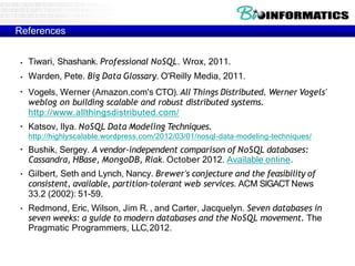 References
●
●
●
●
●
●
●
Tiwari, Shashank. Professional NoSQL. Wrox, 2011.
Warden, Pete. Big Data Glossary. O'Reilly Media, 2011.
Vogels, Werner (Amazon.com's CTO). All Things Distributed. Werner Vogels'
weblog on building scalable and robust distributed systems.
http://www.allthingsdistributed.com/
Katsov, Ilya. NoSQL Data Modeling Techniques.
http://highlyscalable.wordpress.com/2012/03/01/nosql-data-modeling-techniques/
Bushik, Sergey. A vendor-independent comparison of NoSQL databases:
Cassandra, HBase, MongoDB, Riak. October 2012. Available online.
Gilbert, Seth and Lynch, Nancy. Brewer's conjecture and the feasibility of
consistent, available, partition-tolerant web services. ACM SIGACT News
33.2 (2002): 51-59.
Redmond, Eric, Wilson, Jim R. , and Carter, Jacquelyn. Seven databases in
seven weeks: a guide to modern databases and the NoSQL movement. The
Pragmatic Programmers, LLC,2012.
 