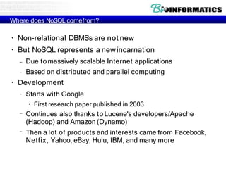 Where does NoSQL comefrom?
●
●
Non-relational DBMSs are not new
But NoSQL represents a newincarnation
– Due tomassively scalable Internet applications
– Based on distributed and parallel computing
●
Development
– Starts with Google
●
First research paper published in 2003
–
–
Continues also thanks to Lucene's developers/Apache
(Hadoop) and Amazon (Dynamo)
Then a lot of products and interests came from Facebook,
Netfix, Yahoo, eBay, Hulu, IBM, and many more
 