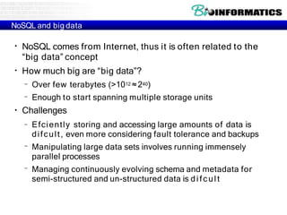 NoSQL and big data
●
●
NoSQL comes from Internet, thus it is often related to the
“big data” concept
How much big are “big data”?
–
–
Over few terabytes (>1012 ≈240)
Enough to start spanning multiple storage units
●
Challenges
–
–
– Efciently storing and accessing large amounts of data is
difcult, even more considering fault tolerance and backups
Manipulating large data sets involves running immensely
parallel processes
Managing continuously evolving schema and metadata for
semi-structured and un-structured data is difcult
 