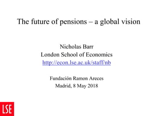The future of pensions – a global vision
Nicholas Barr
London School of Economics
http://econ.lse.ac.uk/staff/nb
Fundación Ramon Areces
Madrid, 8 May 2018
 