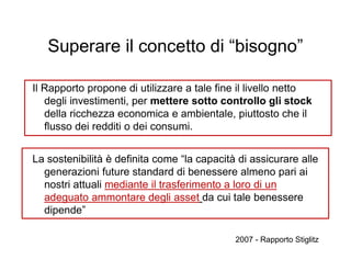 Superare il concetto di “bisogno”
Il Rapporto propone di utilizzare a tale fine il livello netto
degli investimenti, per mettere sotto controllo gli stock
della ricchezza economica e ambientale, piuttosto che il
flusso dei redditi o dei consumi.
La sostenibilità è definita come “la capacità di assicurare alle
generazioni future standard di benessere almeno pari ai
nostri attuali mediante il trasferimento a loro di un
adeguato ammontare degli asset da cui tale benessere
dipende”
2007 - Rapporto Stiglitz
 