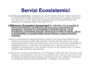 Servizi Ecosistemici
I servizi ecosistemici svolgono un ruolo fondamentale nella società: le
caratteristiche degli ecosistemi e la produttività del capitale naturale
che generano sono elementi fondamentali al funzionamento del
sistema di supporto della vita sulla Terra.
Il Millennium Ecosystem Assessment ha calcolato che la perdita di
servizi ecosistemici contribuisce all'insicurezza alimentare ed
energetica, aumenta la vulnerabilità ai disastri naturali, come
inondazioni o tempeste tropicali, diminuisce il livello di salute, riduce
la disponibilità e la qualità delle risorse idriche e intacca l'eredità
culturale.
I servizi ecosistemici rappresentano inoltre una porzione notevole del
valore economico totale del pianeta. Questi servizi però non sono
completamente inclusi nel mercato e non sono nemmeno quantificati
adeguatamente, in termini comparabili con i servizi economici e il
capitale manifatturiero. Per questo motivo si dà spesso loro un peso
ridotto nelle politiche decisionali.
« Siccome i servizi ecosistemici non vengono ‘catturati’ dai mercati e non
vengono quantificati in termini comparabili con i servizi economici ed i
prodotti industriali molto spesso questi servizi non vengono neanche
considerati nelle decisioni politiche. » (Robert_Costanza)
 