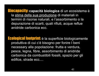 41
Biocapacity: capacità biologica di un ecosistema è
la stima della sua produzione di materiali in
termini di risorse naturali, e l’assorbimento o la
depurazione di scarti, quali rifiuti, acque reflue
anidride carbonica ecc.
Ecological footprint: è la superficie biologicamente
produttiva di cui c’é bisogno per fonire I beni
necessary alla popolazione: frutta e verdura,
pesce, legna, fibre, assorbimento di anidride
carbonica da combustibili fossili, spazio per gli
edifice, strade ecc....
41
 