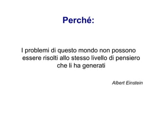 Perché:
I problemi di questo mondo non possono
essere risolti allo stesso livello di pensiero
che li ha generati
Albert Einstein
 