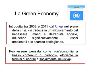 La Green Economy
Introdotta tra 2008 e 2011 dall’Unep nel pieno
della crisi, «si traduce in un miglioramento del
benessere umano e dell’equità sociale,
riducendo significativamente i rischi
ambientali e le scarsità ecologiche».
Può essere pensata come «un’economia a
basso contenuto di carbonio, efficiente in
termini di risorse e socialmente inclusiva».
 