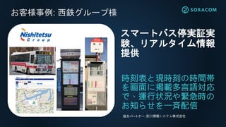 お客様事例: 西鉄グループ様
時刻表と現時刻の時間帯
を画面に掲載多言語対応
で、運行状況や緊急時の
お知らせを一斉配信
スマートバス停実証実
験、リアルタイム情報
提供
協力パートナー：安川情報システム株式会社
お客様事例: 西鉄グループ様
 
