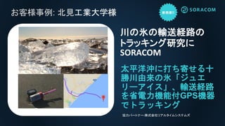 お客様事例: 北見工業大学様
太平洋沖に打ち寄せる十
勝川由来の氷「ジュエ
リーアイス」、輸送経路
を省電力機能付GPS機器
でトラッキング
川の氷の輸送経路の
トラッキング研究に
SORACOM
協力パートナー:株式会社リアルタイムシステムズ
 