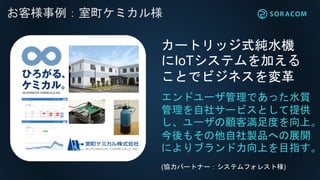 れ
お客様事例：室町ケミカル様
エンドユーザ管理であった水質
管理を自社サービスとして提供
し、ユーザの顧客満足度を向上。
今後もその他自社製品への展開
によりブランド力向上を目指す。
カートリッジ式純水機
にIoTシステムを加える
ことでビジネスを変革
(協力パートナー：システムフォレスト様)
 