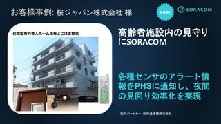 お客様事例: 桜ジャパン株式会社 様
各種センサのアラート情
報をPHSに通知し、夜間
の見回り効率化を実現
高齢者施設内の見守り
にSORACOM
協力パートナー：岩崎通信機株式会社
住宅型有料老人ホーム福寿よこはま都筑
 
