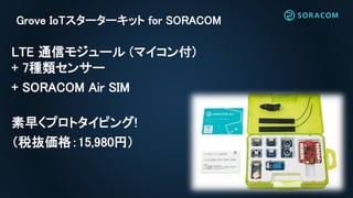 Grove IoTスターターキット for SORACOM
LTE 通信モジュール (マイコン付)
+ 7種類センサー
+ SORACOM Air SIM
素早くプロトタイピング!
（税抜価格：15,980円）
 