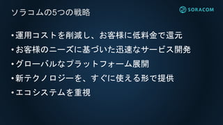 •運用コストを削減し、お客様に低料金で還元
•お客様のニーズに基づいた迅速なサービス開発
•グローバルなプラットフォーム展開
•新テクノロジーを、すぐに使える形で提供
•エコシステムを重視
ソラコムの5つの戦略
 