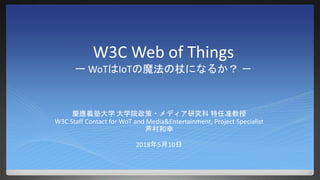 W3C Web of Things
ー WoTはIoTの魔法の杖になるか？ －
慶應義塾大学 大学院政策・メディア研究科 特任准教授
W3C Staff Contact for WoT and Media&Entertainment, Project Specialist
芦村和幸
2018年5月10日
 