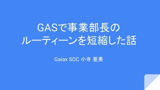 GASで事業部長の
ルーティーンを短縮した話
Gaiax SOC 小寺 亜勇
 