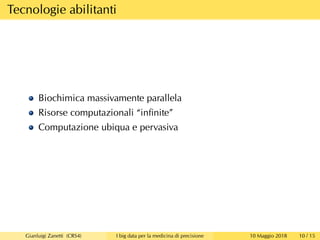 Tecnologie abilitanti
Biochimica massivamente parallela
Risorse computazionali “inﬁnite”
Computazione ubiqua e pervasiva
Gianluigi Zanetti (CRS4) I big data per la medicina di precisione 10 Maggio 2018 10 / 15
 