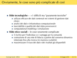 Ovviamente, le cose sono più complicate di così
Sﬁde tecnologiche – +/- diﬃcili ma “puramente tecniche”
utilizzo eﬃcace dei dati contenuti nei sistemi di gestione dati
clinici
analisi dei dati e infrastruttura computazionale
tracciabilità e qualità dei dati (data provenance)
computational modeling e simulazione
Sﬁde etico–sociali – le cose veramente complicate
il rischio per l’individuo vs i vantaggi per la comunità
costruzione di una rete di ﬁducia a partire dal consenso dinamico
informato ﬁno alla ricerca (in maniera scalabile)
massimizzare il riuso dei dati e dei risultati già disponibili
Gianluigi Zanetti (CRS4) I big data per la medicina di precisione 10 Maggio 2018 14 / 15
 