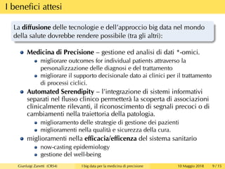 I beneﬁci attesi
La diﬀusione delle tecnologie e dell’approccio big data nel mondo
della salute dovrebbe rendere possibile (tra gli altri):
Medicina di Precisione – gestione ed analisi di dati *-omici.
migliorare outcomes for individual patients attraverso la
personalizzazione delle diagnosi e del trattamento
migliorare il supporto decisionale dato ai clinici per il trattamento
di processi ciclici.
Automated Serendipity – l’integrazione di sistemi informativi
separati nel ﬂusso clinico permetterà la scoperta di associazioni
clinicalmente rilevanti, il riconoscimento di segnali precoci o di
cambiamenti nella traiettoria della patologia.
miglioramento delle strategie di gestione dei pazienti
miglioramenti nella qualità e sicurezza della cura.
miglioramenti nella eﬃcacia/eﬃcenza del sistema sanitario
now-casting epidemiology
gestione del well-being
Gianluigi Zanetti (CRS4) I big data per la medicina di precisione 10 Maggio 2018 9 / 15
 