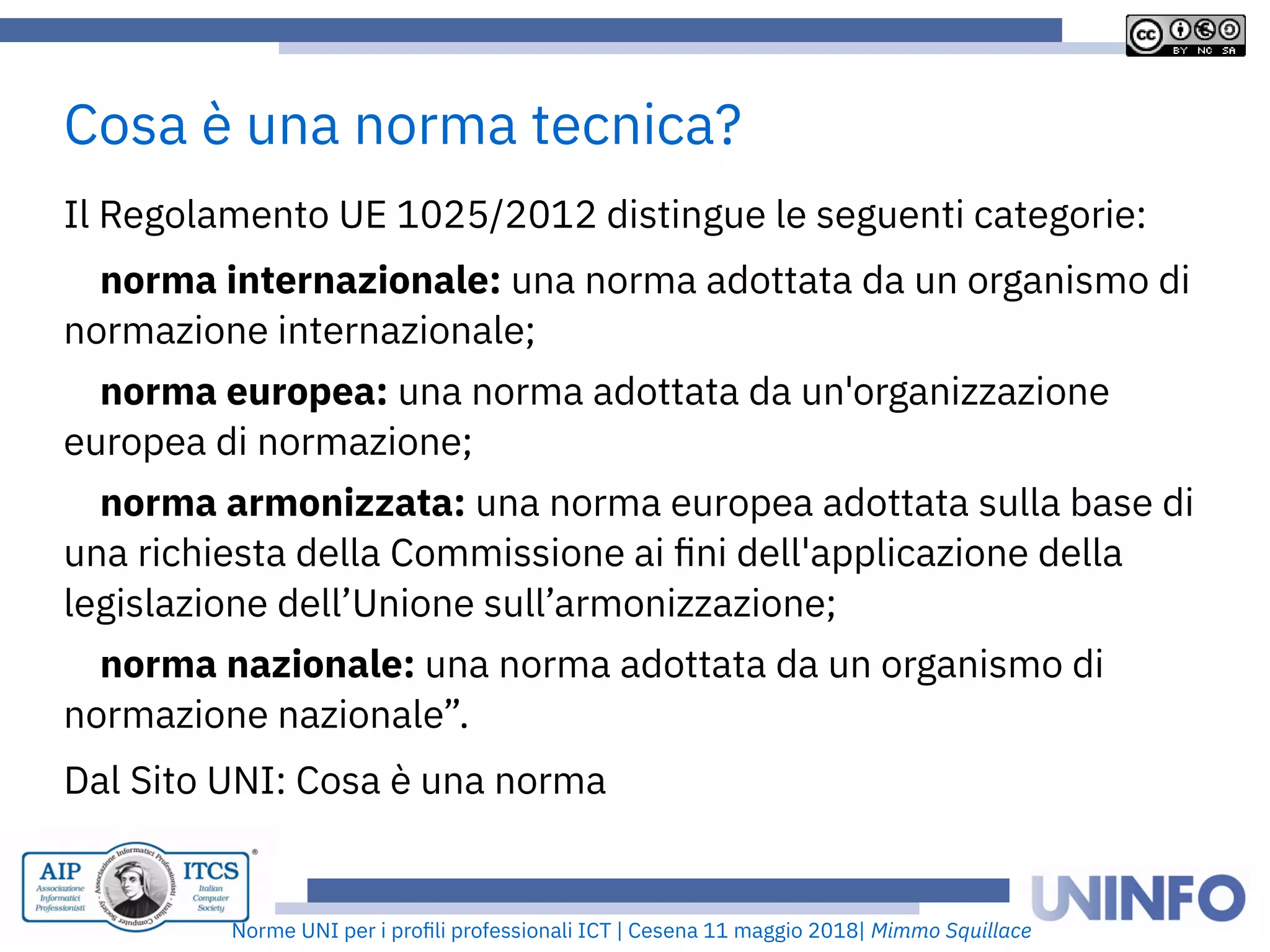 Norme UNI per i profii prooessionaii ICT | Cesena 11 maggio 2018| Mimmo Squillace
Ii Regoiamento UE 1025/2012 distingue ie seguenti categorie:
norma internazionale: una norma adottata da un organismo di
normazione internazionaie;
norma europea: una norma adottata da un'organizzazione
europea di normazione;
norma armonizzata: una norma europea adottata suiia base di
una richiesta deiia Commissione ai fni deii'appiicazione deiia
iegisiazione deii’Unione suii’armonizzazione;
norma nazionale: una norma adottata da un organismo di
normazione nazionaie”.
Dai Sito UNI: Cosa è una norma
Cosa è una norma tecnica?
 