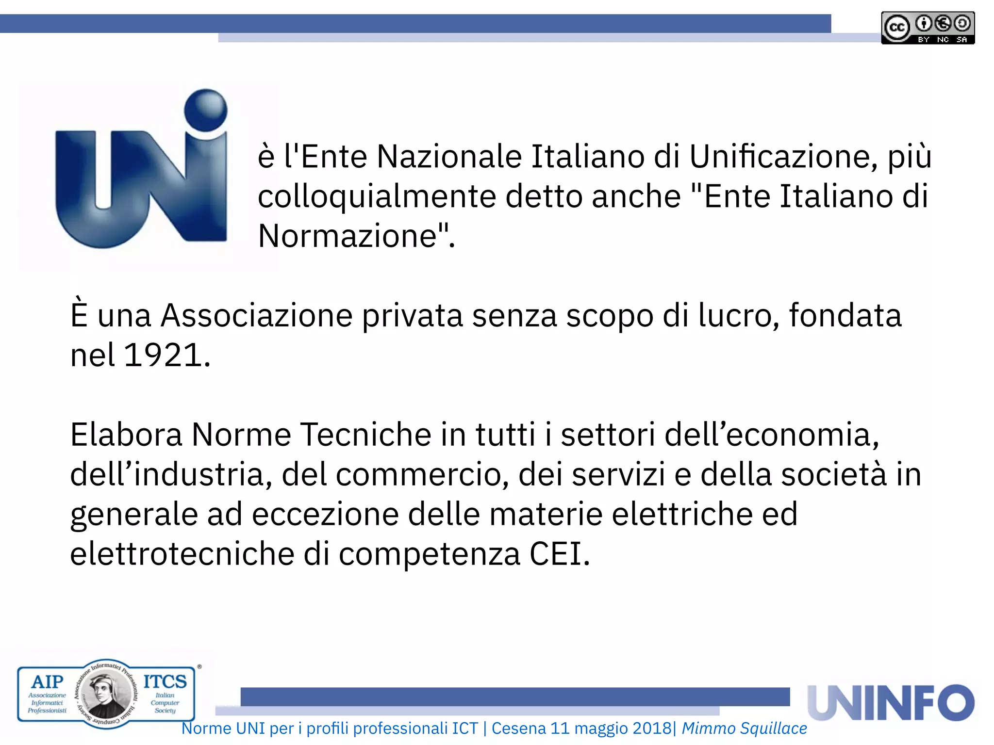 Norme UNI per i profii prooessionaii ICT | Cesena 11 maggio 2018| Mimmo Squillace
è i'Ente Nazionaie Itaiiano di Unifcazione, più
coiioquiaimente detto anche "Ente Itaiiano di
Normazione".
È una Associazione privata senza scopo di iucro, oondata
nei 1921.
Eiabora Norme Tecniche in tutti i settori deii’economia,
deii’industria, dei commercio, dei servizi e deiia società in
generaie ad eccezione deiie materie eiettriche ed
eiettrotecniche di competenza CEI.
 