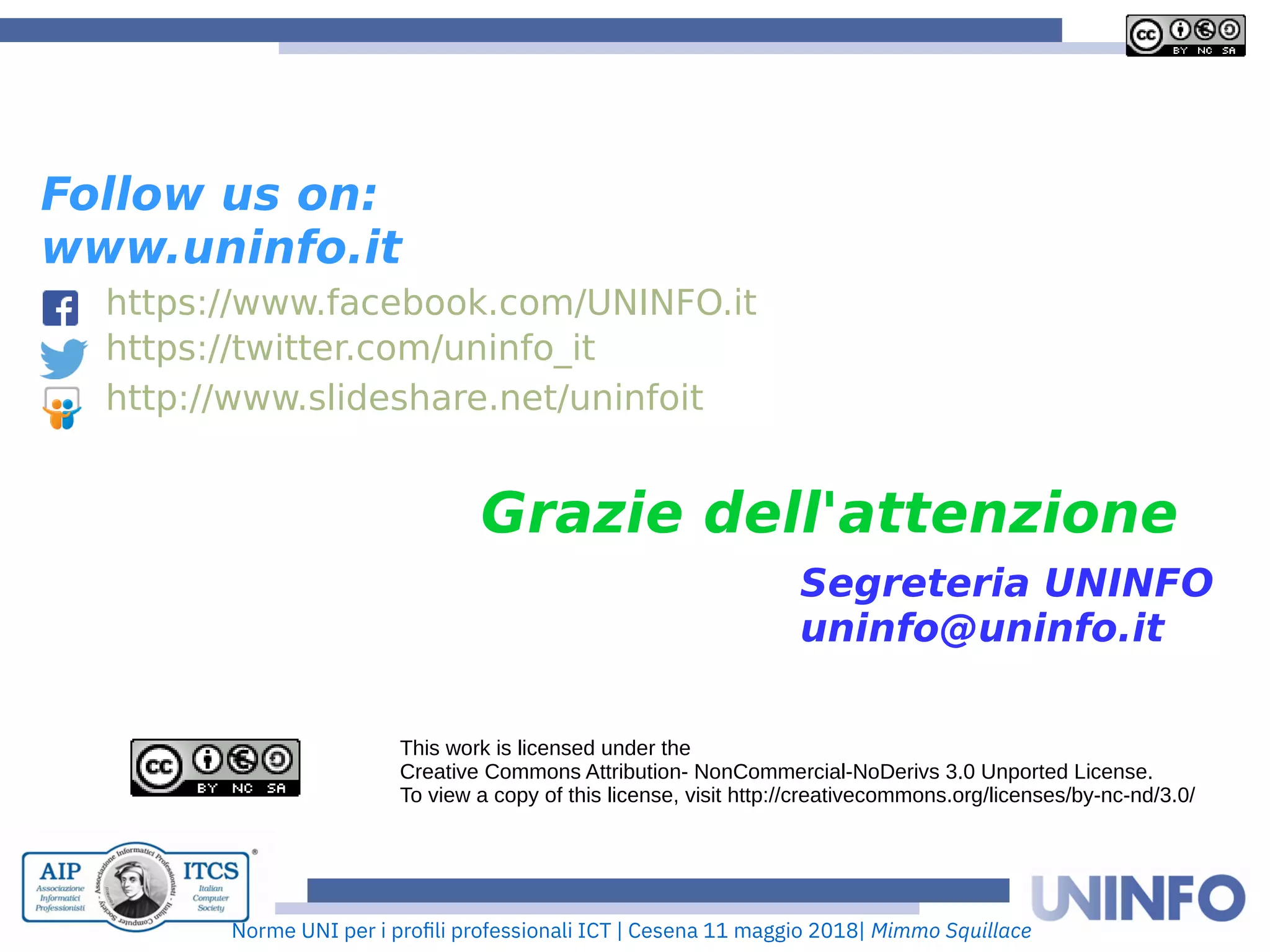 Norme UNI per i profii prooessionaii ICT | Cesena 11 maggio 2018| Mimmo Squillace
Grazie dell'attenzione
This work is licensed under the
Creative Commons Attribution- NonCommercial-NoDerivs 3.0 Unported License.
To view a copy of this license, visit http://creativecommons.org/licenses/by-nc-nd/3.0/
Follow us on:
www.uninfo.it
https://www.facebook.com/UNINFO.it
https://twitter.com/uninfo_it
http://www.slideshare.net/uninfoit
Segreteria UNINFO
uninfo@uninfo.it
 