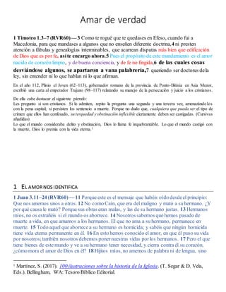 Amar de verdad
1 Timoteo 1.3–7 (RVR60)— 3 Como te rogué que te quedases en Efeso, cuando fui a
Macedonia, para que mandases a algunos que no enseñen diferente doctrina,4 ni presten
atención a fábulas y genealogías interminables, que acarrean disputas más bien que edificación
de Dios que es por fe, asíte encargo ahora.5 Pues el propósito de este mandamiento es el amor
nacido de corazón limpio, y de buena conciencia, y de fe no fingida,6 de las cuales cosas
desviándose algunos, se apartaron a vana palabrería,7 queriendo ser doctores dela
ley, sin entender ni lo que hablan ni lo que afirman.
En el año 112, Plinio el Joven (62–113), gobernador romano de la provincia de Ponto-Bitinia en Asia Menor,
escribió una carta al emperador Trajano (98–117) relatando su manejo de la persecución y juicio a los cristianos.
De ella cabe destacar el siguiente párrafo:
Les pregunto si son cristianos. Si lo admiten, repito la pregunta una segunda y una tercera vez, amenazándolos
con la pena capital; si persisten los sentencio a muerte. Porque no dudo que, cualquiera que pueda ser el tipo de
crimen que ellos han confesado, su terquedad y obstinación inflexible ciertamente deben ser castigadas. (Cursivas
añadidas)
Lo que el mundo consideraba delito y obstinación, Dios lo llama fe inquebrantable. Lo que el mundo castigó con
la muerte, Dios lo premia con la vida eterna.1
1 EL AMOR NOS IDENTIFICA
1 Juan 3.11–24 (RVR60)— 11 Porque este es el mensaje que habéis oído desdeel principio:
Que nos amemos unos a otros. 12 No como Caín, que era del maligno y mató a su hermano. ¿Y
por qué causa le mató? Porquesus obras eran malas, y las de su hermano justas. 13 Hermanos
míos, no os extrañéis si el mundo os aborrece. 14 Nosotros sabemos que hemos pasado de
muerte a vida, en que amamos a los hermanos. El que no ama a su hermano, permanece en
muerte. 15 Todo aquel que aborrece a su hermano es homicida; y sabéis que ningún homicida
tiene vida eterna permanente en él. 16 En esto hemos conocido el amor, en que él puso su vida
por nosotros;también nosotros debemos ponernuestras vidas porlos hermanos. 17 Pero el que
tiene bienes de este mundo y ve a su hermano tener necesidad, y cierra contra él su corazón,
¿cómo mora el amor de Dios en él? 18 Hijitos míos, no amemos de palabra ni de lengua, sino
1 Martínez, S. (2017). 100 ilustraciones sobre la historia de la Iglesia. (T. Segar & D. Vela,
Eds.). Bellingham, WA: Tesoro Bíblico Editorial.
 