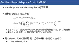 Gradient-Based Adaptive Control (GBAC)
• Model Agnostic Meta-Learning(MAML)を基盤
• 更新則𝑢を以下で定める
• 直感的には，直近の環境のモデルの予測誤差を修正するように𝜃を更新
• 実験では𝛼を固定した(適応的にすることもできる)
• 利点: GBACはメタ訓練環境の分布の外にも適応できそう
• c.f., Finn and Levin, 2018
 
