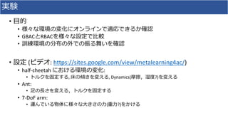 実験
• 目的
• 様々な環境の変化にオンラインで適応できるか確認
• GBACとRBACを様々な設定で比較
• 訓練環境の分布の外での振る舞いを確認
• 設定 (ビデオ: https://sites.google.com/view/metalearning4ac/)
• half-cheetah における環境の変化:
• トルクを固定する, 床の傾きを変える, Dynamics(摩擦，湿度?)を変える
• Ant:
• 足の長さを変える，トルクを固定する
• 7-DoF arm:
• 運んでいる物体に様々な大きさの力(重力?)をかける
 