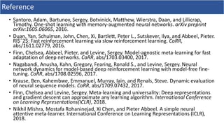 Reference
• Santoro, Adam, Bartunov, Sergey, Botvinick, Matthew, Wierstra, Daan, and Lillicrap,
Timothy. One-shot learning with memory-augmented neural networks. arXiv preprint
arXiv:1605.06065, 2016.
• Duan, Yan, Schulman, John, Chen, Xi, Bartlett, Peter L., Sutskever, Ilya, and Abbeel, Pieter.
Rl$ˆ2$: Fast reinforcement learning via slow reinforcement learning. CoRR,
abs/1611.02779, 2016.
• Finn, Chelsea, Abbeel, Pieter, and Levine, Sergey. Model-agnostic meta-learning for fast
adaptation of deep networks. CoRR, abs/1703.03400, 2017.
• Nagabandi, Anusha, Kahn, Gregory, Fearing, Ronald S., and Levine, Sergey. Neural
network dynamics for model-based deep reinforcement learning with model-free fine-
tuning. CoRR, abs/1708.02596, 2017.
• Krause, Ben, Kahembwe, Emmanuel, Murray, Iain, and Renals, Steve. Dynamic evaluation
of neural sequence models. CoRR, abs/1709.07432, 2017.
• Finn, Chelsea and Levine, Sergey. Meta-learning and universality: Deep representations
and gradient descent can approximate any learning algorithm. International Conference
on Learning Representations(ICLR), 2018.
• Nikhil Mishra, Mostafa Rohaninejad, Xi Chen, and Pieter Abbeel. A simple neural
attentive meta-learner. International Conference on Learning Representations (ICLR),
2018.
 