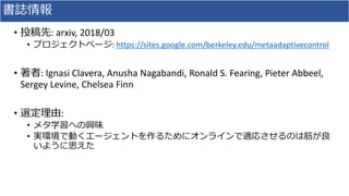 書誌情報
• 投稿先: arxiv, 2018/03
• プロジェクトページ: https://sites.google.com/berkeley.edu/metaadaptivecontrol
• 著者: Ignasi Clavera, Anusha Nagabandi, Ronald S. Fearing, Pieter Abbeel,
Sergey Levine, Chelsea Finn
• 選定理由:
• メタ学習への興味
• 実環境で動くエージェントを作るためにオンラインで適応させるのは筋が良
いように思えた
 