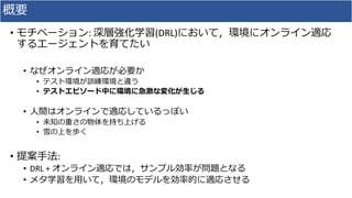 概要
• モチベーション: 深層強化学習(DRL)において，環境にオンライン適応
するエージェントを育てたい
• なぜオンライン適応が必要か
• テスト環境が訓練環境と違う
• テストエピソード中に環境に急激な変化が生じる
• 人間はオンラインで適応しているっぽい
• 未知の重さの物体を持ち上げる
• 雪の上を歩く
• 提案手法:
• DRL + オンライン適応では，サンプル効率が問題となる
• メタ学習を用いて，環境のモデルを効率的に適応させる
 