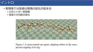 イントロ
• 実環境では急激な環境の変化が起きる
• ロボットが一部故障
• 坂道での勾配の変化
 