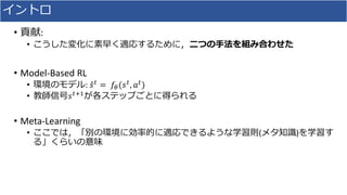 イントロ
• 貢献:
• こうした変化に素早く適応するために，二つの手法を組み合わせた
• Model-Based RL
• 環境のモデル: 𝑠 𝑡 = 𝑓𝜃(𝑠 𝑡, 𝑎 𝑡)
• 教師信号𝑠 𝑡+1が各ステップごとに得られる
• Meta-Learning
• ここでは，「別の環境に効率的に適応できるような学習則(メタ知識)を学習す
る」くらいの意味
 