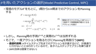 𝜃を用いたアクションの選択(Model Predictive Control, MPC)
• 環境のモデル𝜃′をもとに，t期からt+H期までのアクションをPlanning
する
• しかし，Planning時の予測 𝑠 𝑡+ℎと実際の𝑠 𝑡+ℎは当然ずれる
• そこで，一度アクションを取るたびにPlanningを再度行う(MPC)
• 直感的説明: Hタイムステップ先までのアクションを計画するけど，計画通り
に行かないことはわかっているので，各タイムステップでプランを練り直す
• (MPC自体は提案ではない)
環境のダイナミクスf 𝜃′に従うとい
う制約下で累積報酬が最大になる
アクションを選ぶ
 