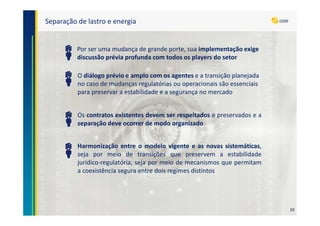 Separação de lastro e energia
Por ser uma mudança de grande porte, sua implementação exige
discussão prévia profunda com todos os players do setor
Os contratos existentes devem ser respeitados e preservados e a
separação deve ocorrer de modo organizado
Harmonização entre o modelo vigente e as novas sistemáticas,
seja por meio de transições que preservem a estabilidade
jurídico-regulatória, seja por meio de mecanismos que permitam
a coexistência segura entre dois regimes distintos
O diálogo prévio e amplo com os agentes e a transição planejada
no caso de mudanças regulatórias ou operacionais são essenciais
para preservar a estabilidade e a segurança no mercado
10
 