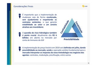 Considerações Finais
É importante que a implementação de
mudanças seja de forma escalonada,
sem açodamento e respeitando os
contratos existentes, o que garante
estabilidade ao setor e um cenário
atrativo aos investidores
A questão do risco hidrológico também
é ponto crucial. Atualmente são R$ 6
bilhões em aberto no mercado por
conta de liminares do GSF Previsibilidade
A implementação do preço horário em 2019 será definida em julho, dando
previsibilidade ao mercado, sendo a operação sombra fundamental para o
mercado interpretar os impactos da nova metodologia nos negócios dos
agentes: contratos, modulação, precificação, entre outros
16
 