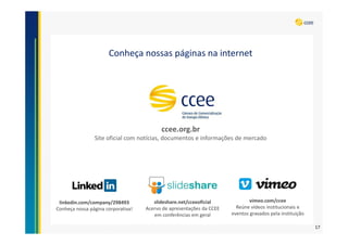 Conheça nossas páginas na internet
ccee.org.br
Site oficial com notícias, documentos e informações de mercado
linkedin.com/company/298493
Conheça nossa página corporativa!
slideshare.net/cceeoficial
Acervo de apresentações da CCEE
em conferências em geral
vimeo.com/ccee
Reúne vídeos institucionais e
eventos gravados pela instituição
17
 