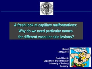 Rudolf Happle
Department of Dermatology
University of Freiburg
Germany
A fresh look at capillary malformations:A fresh look at capillary malformations:
Why do we need particular namesWhy do we need particular names
for different vascular skin lesions?for different vascular skin lesions?
Madrid
10 May 2018
 