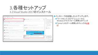 3.各種セットアップ
3.2.Visual Studio 2017のインストール
インストーラを起動しセットアップします。
「ワークロード」タブで「ユニバーサル
Windowsプラットフォーム開発」をチェック
「Unityによるゲーム開発」のチェックはしな
い
後述のUnityセットアップをする場
合不要のためチェックしない。
 