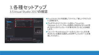 3.各種セットアップ
3.5.Visual Studio 2017の確認
Visual Studio 2017を起動し「ファイル」-「新しいプロジェク
ト」を開きます。
プルダウンから「インストール済み」-「Visual C#」-
「Windows ユニバーサル」を選択し左記のようにUWP用
のプロジェクトテンプレートが表示されていることを確認
します。
「ユニバーサルWindowsツールのインストール」のみ表
示されている場合は選択しOKを押下しインストールを実
施してください。
 