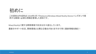 初めに
この資料は作成時点（2018年5月）でHoloLens/Windows Mixed Reality Deviceハンズオンで使
用する環境に必要な情報を整理した資料です。
Mixed Realityに関する開発環境や状況は日々進化しています。
最新のサポート状況、開発環境とは異なる場合がありますので常に最新情報収集を！
2017/05/12 2
 